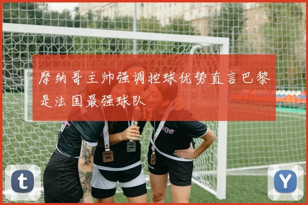 摩纳哥主帅强调控球优势直言巴黎是法国最强球队