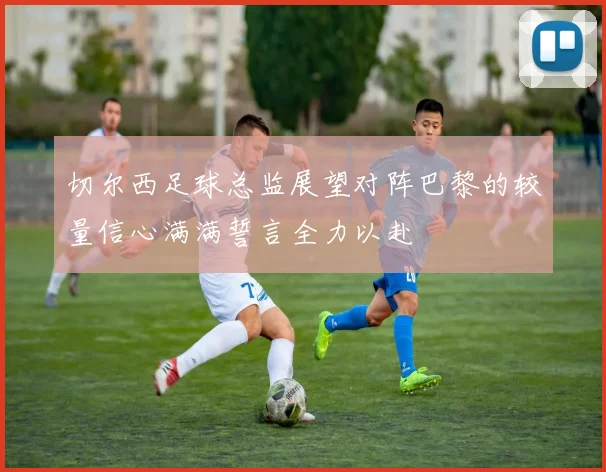 切尔西足球总监展望对阵巴黎的较量信心满满誓言全力以赴