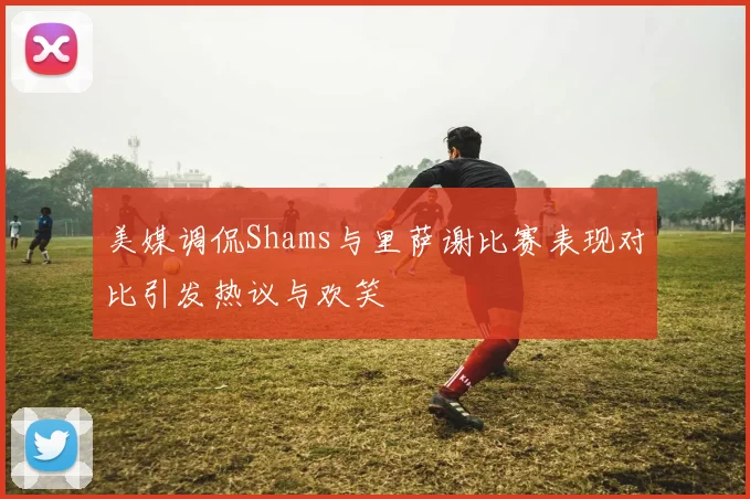 美媒调侃Shams与里萨谢比赛表现对比引发热议与欢笑