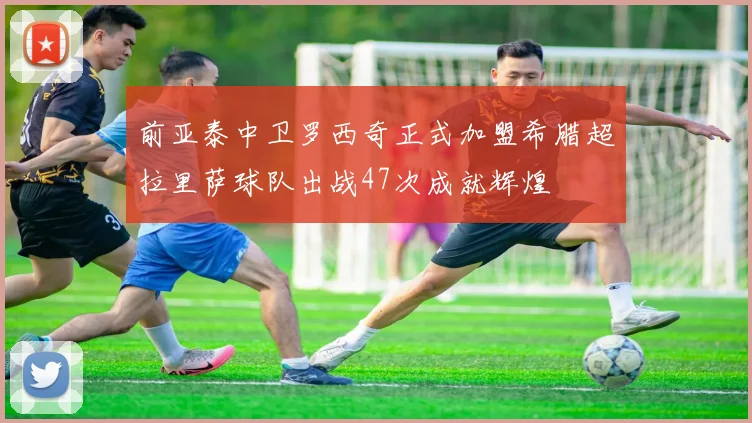 前亚泰中卫罗西奇正式加盟希腊超拉里萨球队出战47次成就辉煌