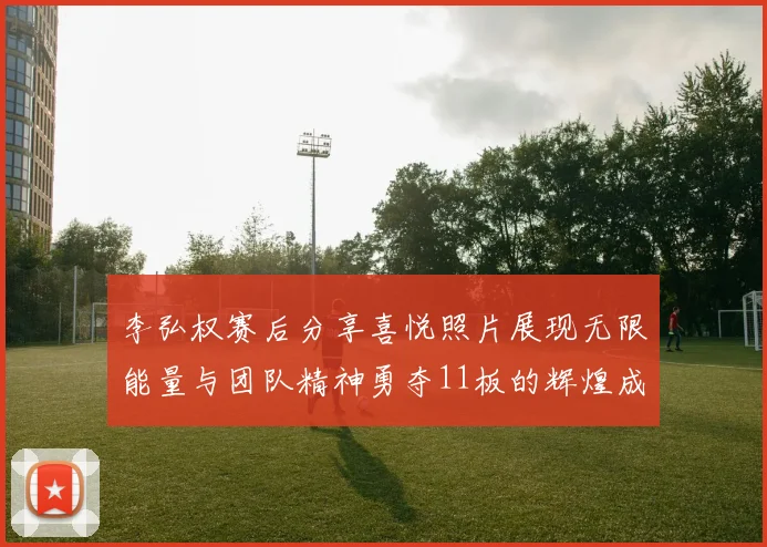 李弘权赛后分享喜悦照片展现无限能量与团队精神勇夺11板的辉煌成就