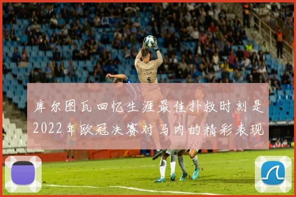 库尔图瓦回忆生涯最佳扑救时刻是2022年欧冠决赛对马内的精彩表现