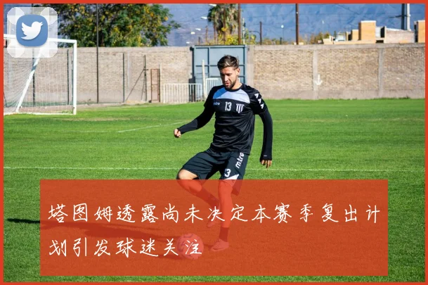 塔图姆透露尚未决定本赛季复出计划引发球迷关注