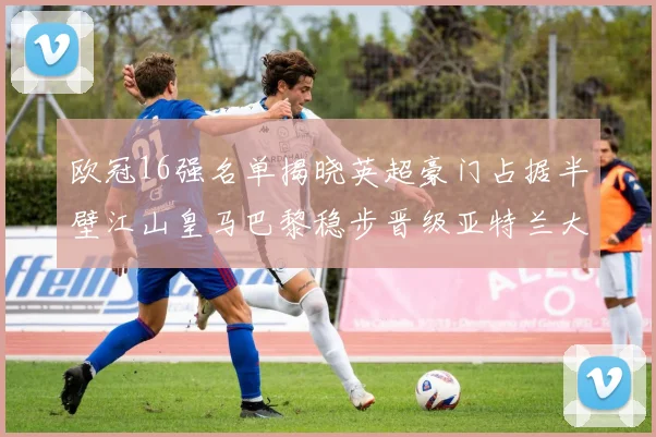 欧冠16强名单揭晓英超豪门占据半壁江山皇马巴黎稳步晋级亚特兰大独撑意甲希望