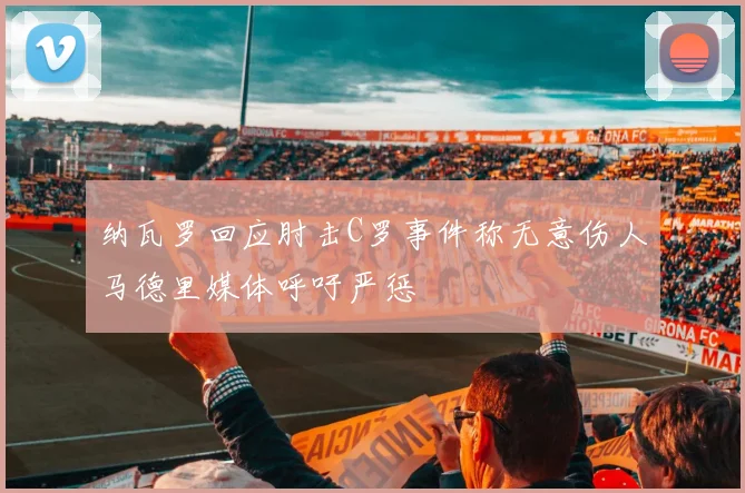 纳瓦罗回应肘击C罗事件称无意伤人马德里媒体呼吁严惩
