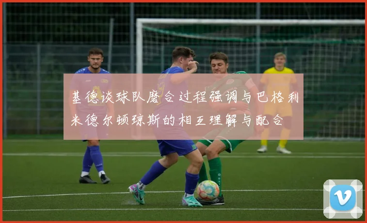 基德谈球队磨合过程强调与巴格利米德尔顿琼斯的相互理解与配合